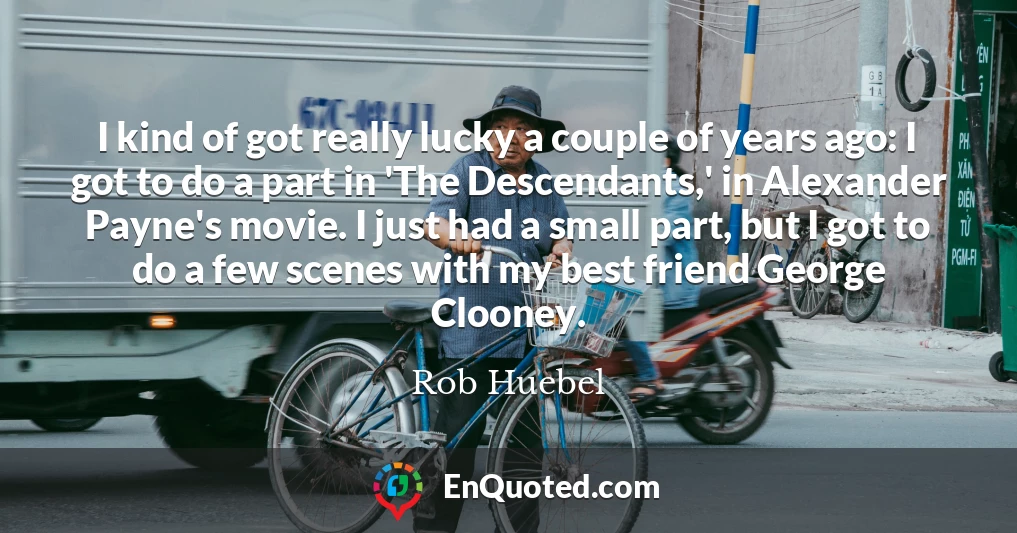 I kind of got really lucky a couple of years ago: I got to do a part in 'The Descendants,' in Alexander Payne's movie. I just had a small part, but I got to do a few scenes with my best friend George Clooney.