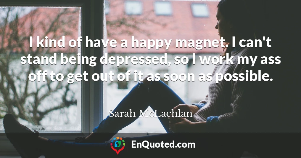 I kind of have a happy magnet. I can't stand being depressed, so I work my ass off to get out of it as soon as possible.