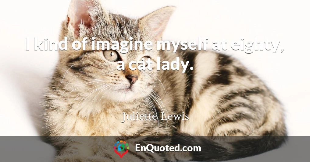 I kind of imagine myself at eighty, a cat lady.