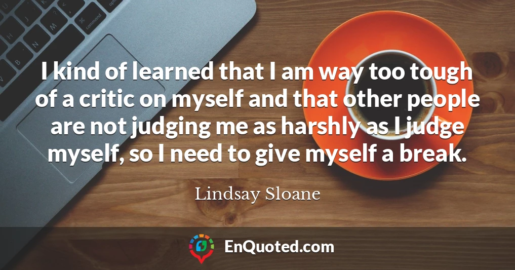 I kind of learned that I am way too tough of a critic on myself and that other people are not judging me as harshly as I judge myself, so I need to give myself a break.