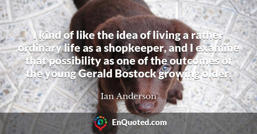 I kind of like the idea of living a rather ordinary life as a shopkeeper, and I examine that possibility as one of the outcomes of the young Gerald Bostock growing older.