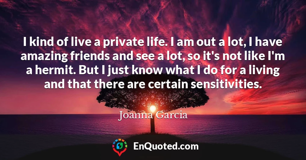 I kind of live a private life. I am out a lot, I have amazing friends and see a lot, so it's not like I'm a hermit. But I just know what I do for a living and that there are certain sensitivities.