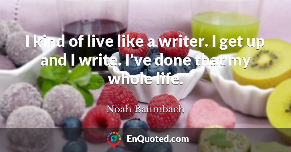 I kind of live like a writer. I get up and I write. I've done that my whole life.