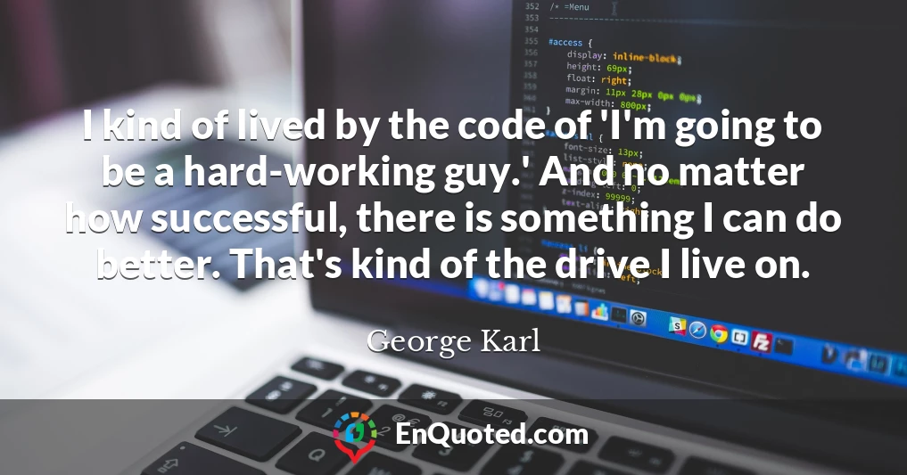 I kind of lived by the code of 'I'm going to be a hard-working guy.' And no matter how successful, there is something I can do better. That's kind of the drive I live on.