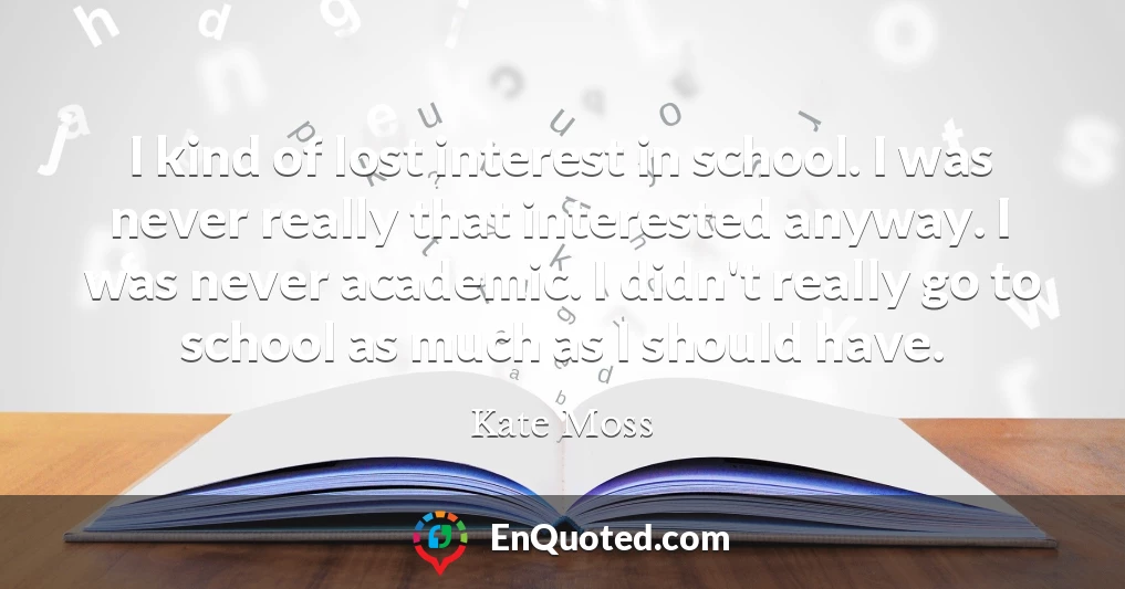 I kind of lost interest in school. I was never really that interested anyway. I was never academic. I didn't really go to school as much as I should have.