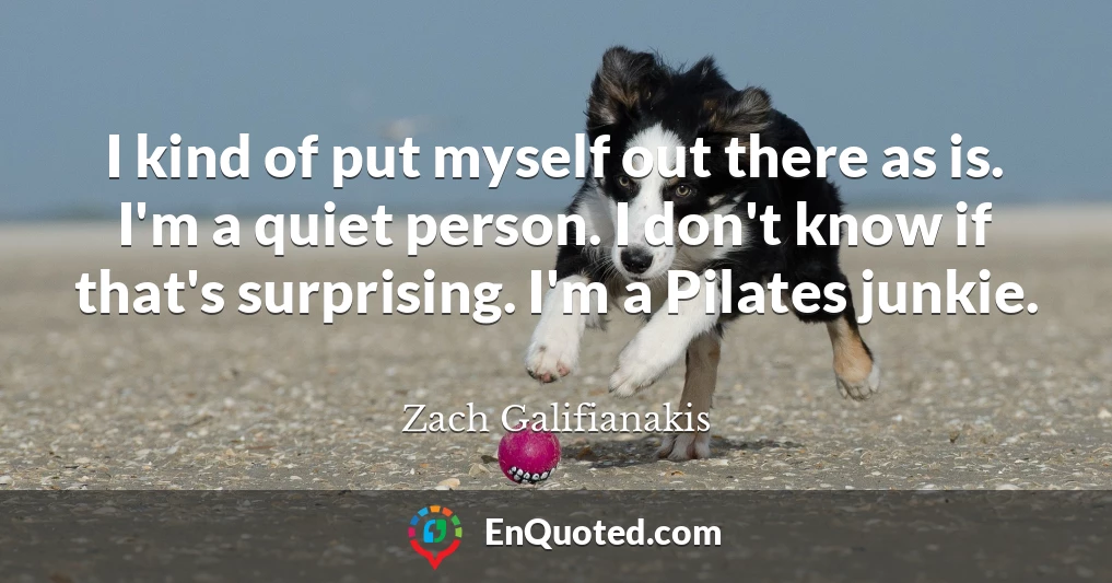 I kind of put myself out there as is. I'm a quiet person. I don't know if that's surprising. I'm a Pilates junkie.