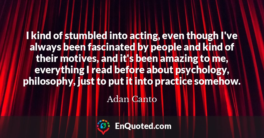 I kind of stumbled into acting, even though I've always been fascinated by people and kind of their motives, and it's been amazing to me, everything I read before about psychology, philosophy, just to put it into practice somehow.