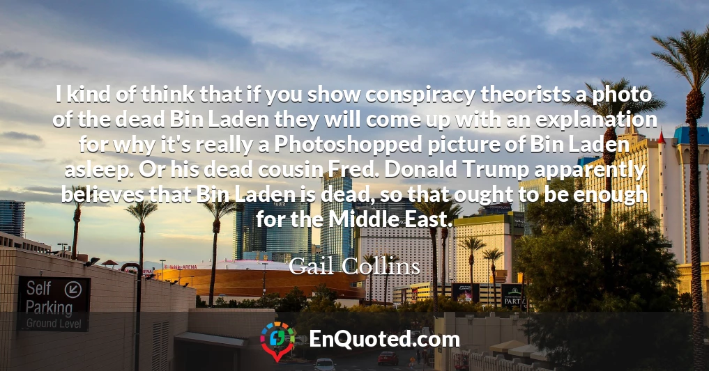 I kind of think that if you show conspiracy theorists a photo of the dead Bin Laden they will come up with an explanation for why it's really a Photoshopped picture of Bin Laden asleep. Or his dead cousin Fred. Donald Trump apparently believes that Bin Laden is dead, so that ought to be enough for the Middle East.