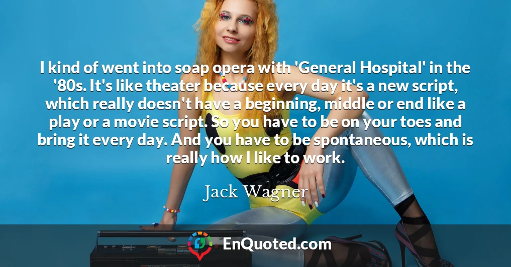 I kind of went into soap opera with 'General Hospital' in the '80s. It's like theater because every day it's a new script, which really doesn't have a beginning, middle or end like a play or a movie script. So you have to be on your toes and bring it every day. And you have to be spontaneous, which is really how I like to work.