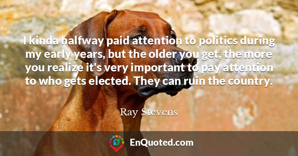I kinda halfway paid attention to politics during my early years, but the older you get, the more you realize it's very important to pay attention to who gets elected. They can ruin the country.