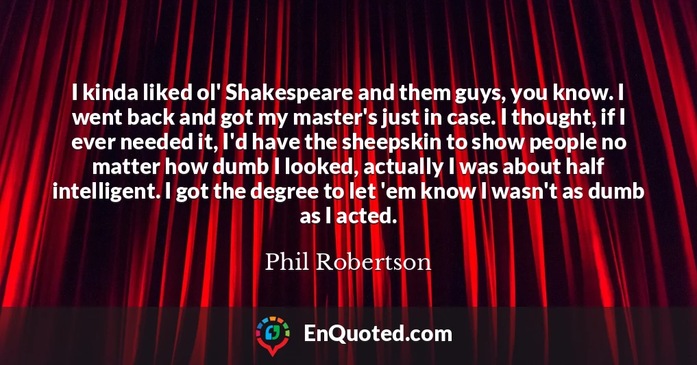 I kinda liked ol' Shakespeare and them guys, you know. I went back and got my master's just in case. I thought, if I ever needed it, I'd have the sheepskin to show people no matter how dumb I looked, actually I was about half intelligent. I got the degree to let 'em know I wasn't as dumb as I acted.