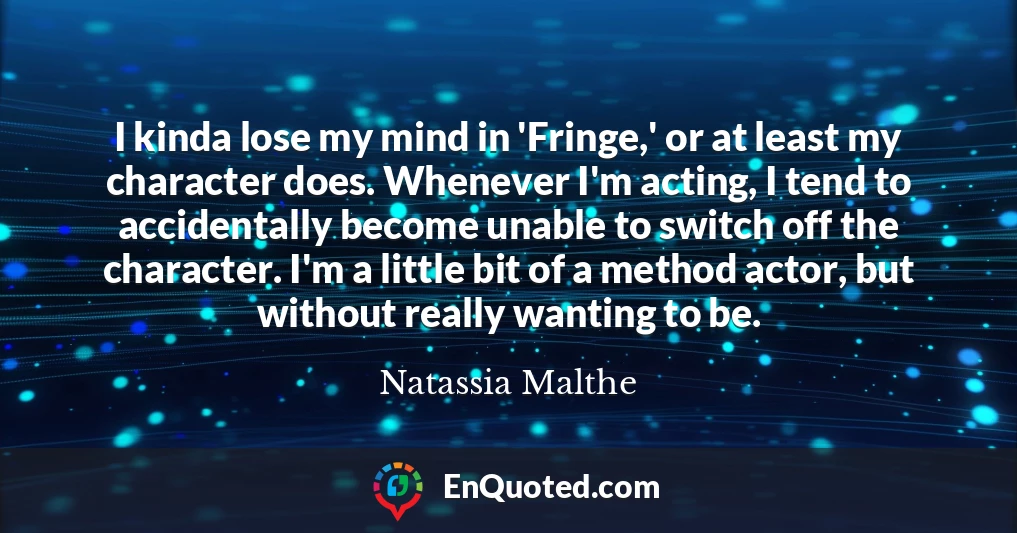 I kinda lose my mind in 'Fringe,' or at least my character does. Whenever I'm acting, I tend to accidentally become unable to switch off the character. I'm a little bit of a method actor, but without really wanting to be.