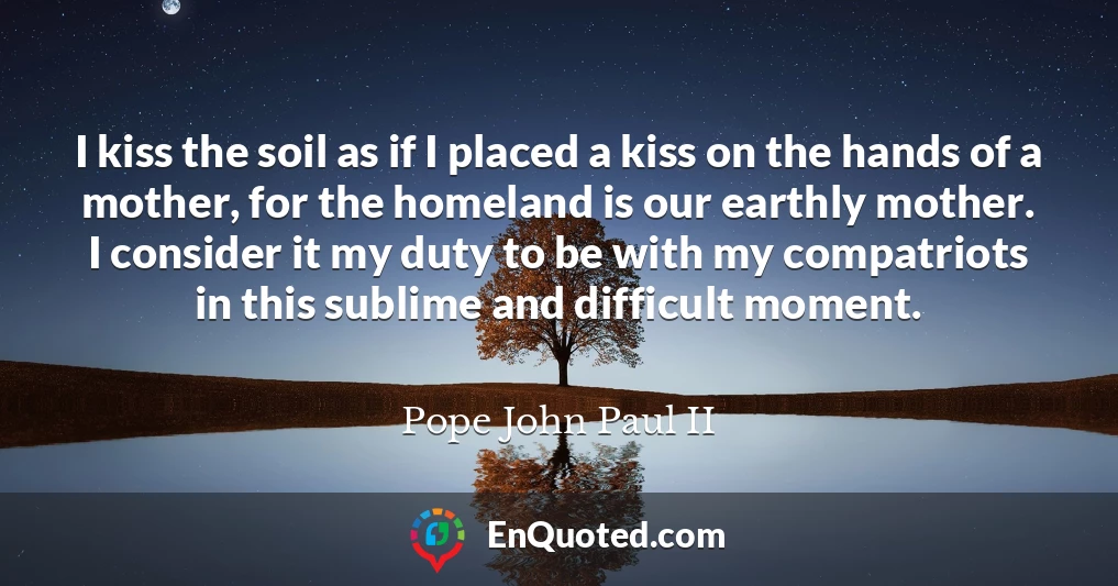 I kiss the soil as if I placed a kiss on the hands of a mother, for the homeland is our earthly mother. I consider it my duty to be with my compatriots in this sublime and difficult moment.
