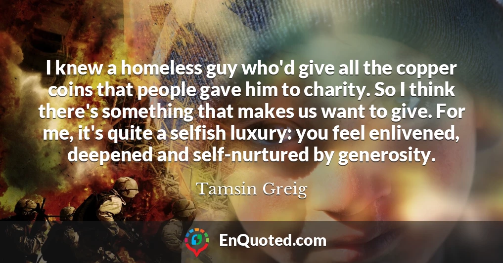 I knew a homeless guy who'd give all the copper coins that people gave him to charity. So I think there's something that makes us want to give. For me, it's quite a selfish luxury: you feel enlivened, deepened and self-nurtured by generosity.