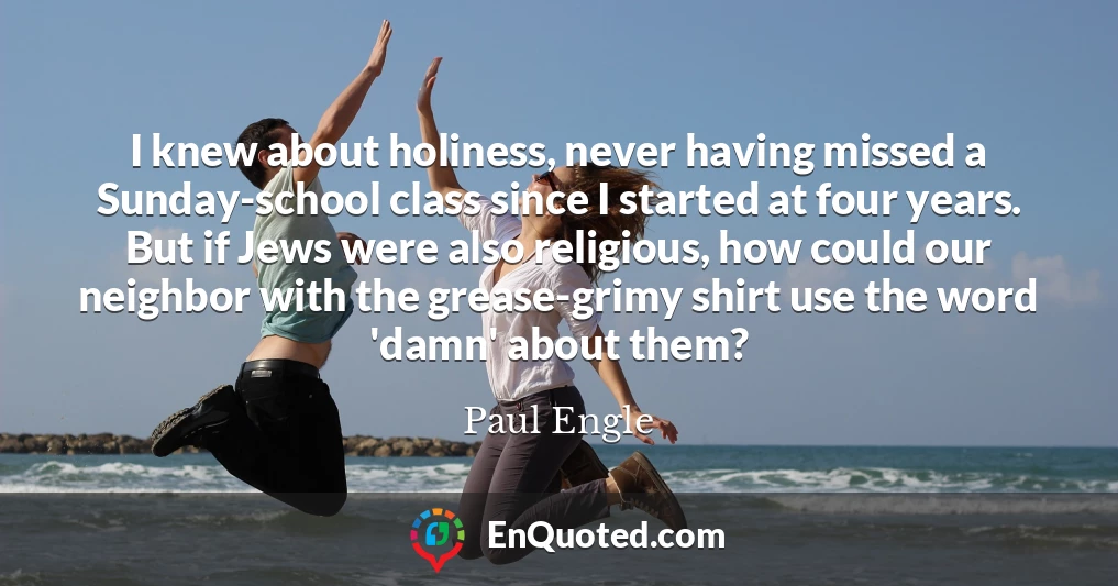 I knew about holiness, never having missed a Sunday-school class since I started at four years. But if Jews were also religious, how could our neighbor with the grease-grimy shirt use the word 'damn' about them?