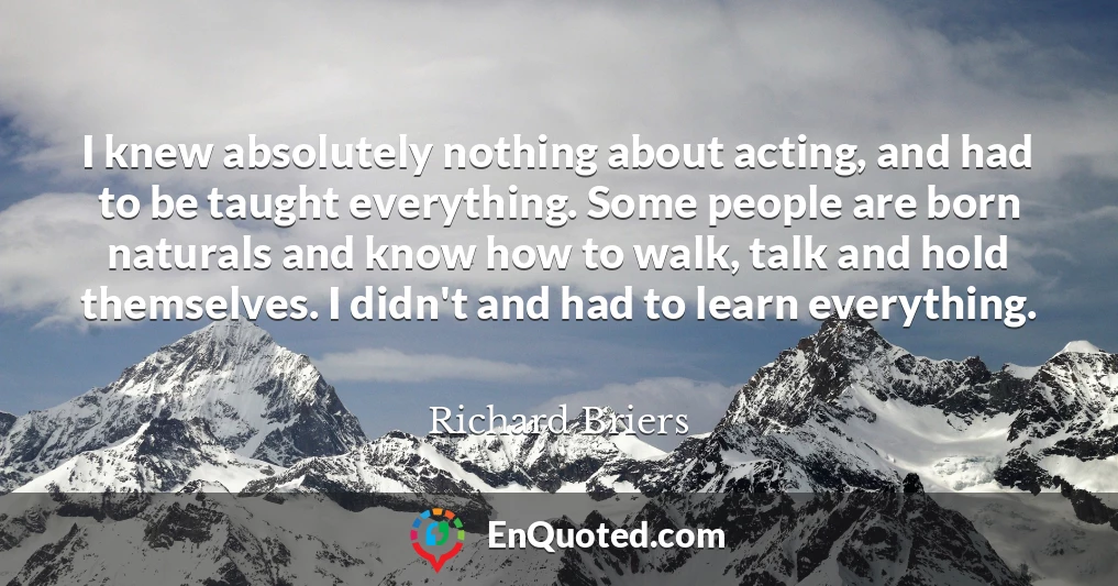 I knew absolutely nothing about acting, and had to be taught everything. Some people are born naturals and know how to walk, talk and hold themselves. I didn't and had to learn everything.