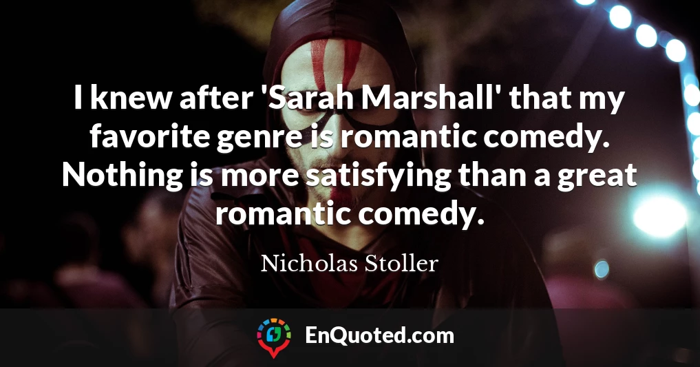I knew after 'Sarah Marshall' that my favorite genre is romantic comedy. Nothing is more satisfying than a great romantic comedy.