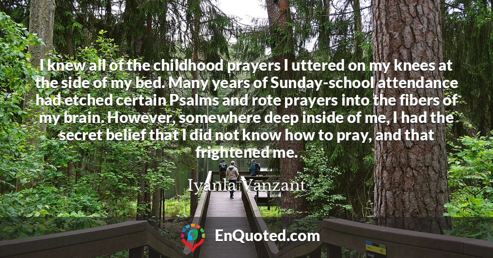 I knew all of the childhood prayers I uttered on my knees at the side of my bed. Many years of Sunday-school attendance had etched certain Psalms and rote prayers into the fibers of my brain. However, somewhere deep inside of me, I had the secret belief that I did not know how to pray, and that frightened me.