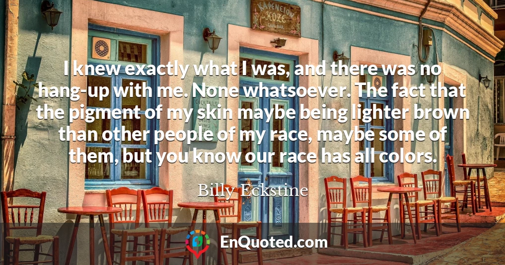 I knew exactly what I was, and there was no hang-up with me. None whatsoever. The fact that the pigment of my skin maybe being lighter brown than other people of my race, maybe some of them, but you know our race has all colors.