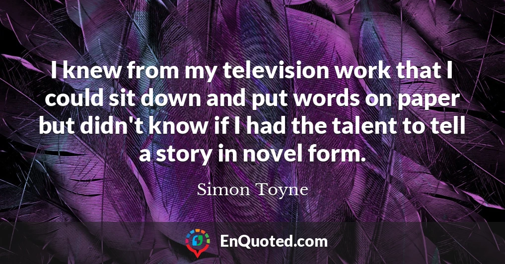 I knew from my television work that I could sit down and put words on paper but didn't know if I had the talent to tell a story in novel form.