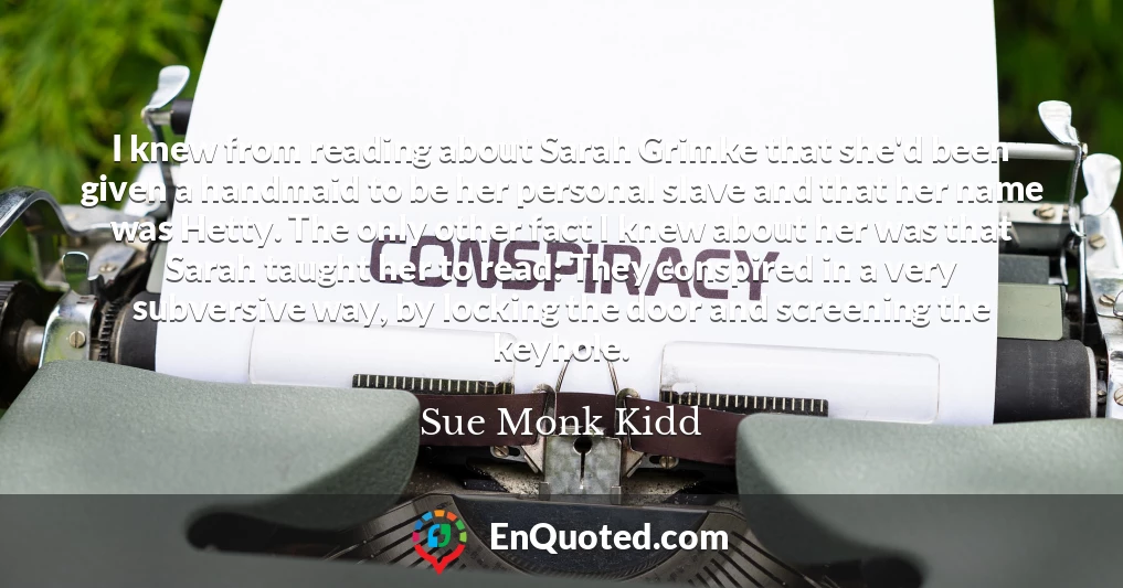 I knew from reading about Sarah Grimke that she'd been given a handmaid to be her personal slave and that her name was Hetty. The only other fact I knew about her was that Sarah taught her to read: They conspired in a very subversive way, by locking the door and screening the keyhole.