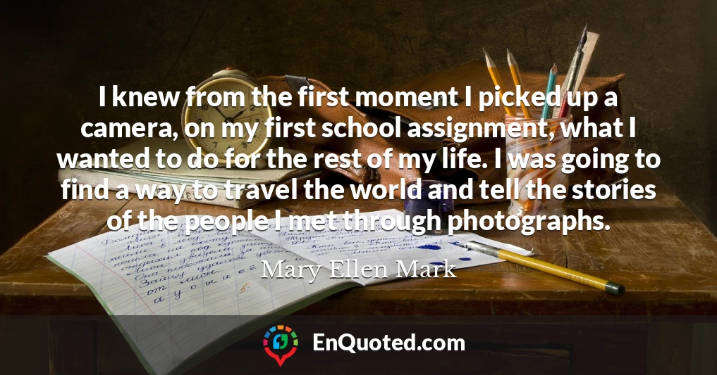 I knew from the first moment I picked up a camera, on my first school assignment, what I wanted to do for the rest of my life. I was going to find a way to travel the world and tell the stories of the people I met through photographs.