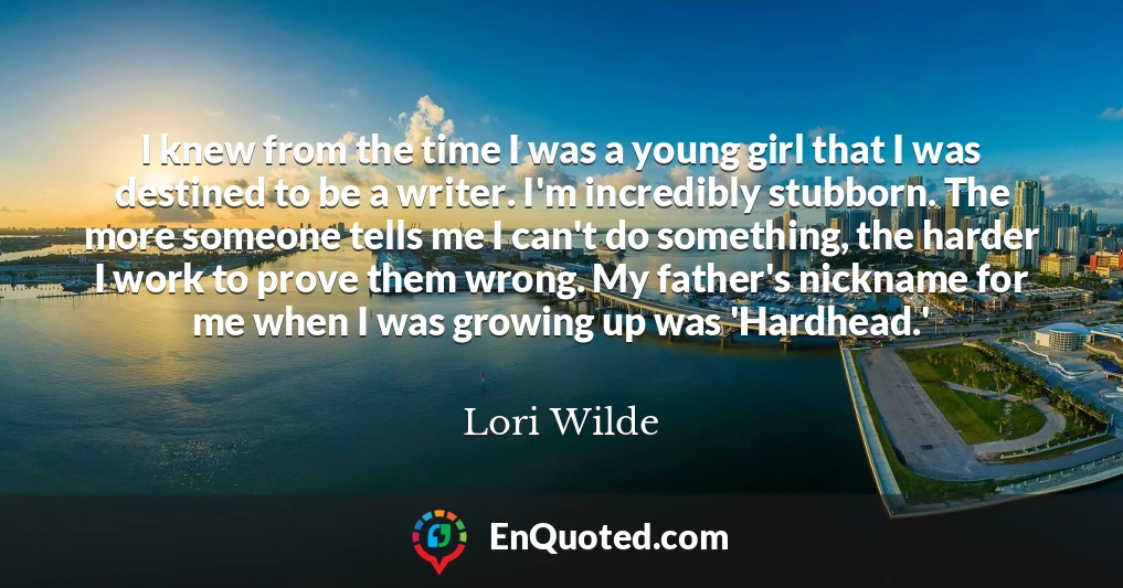 I knew from the time I was a young girl that I was destined to be a writer. I'm incredibly stubborn. The more someone tells me I can't do something, the harder I work to prove them wrong. My father's nickname for me when I was growing up was 'Hardhead.'