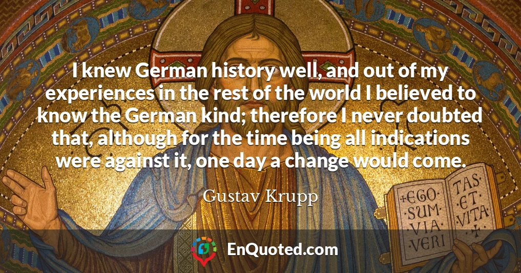 I knew German history well, and out of my experiences in the rest of the world I believed to know the German kind; therefore I never doubted that, although for the time being all indications were against it, one day a change would come.