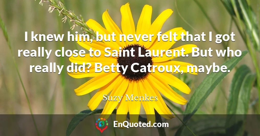 I knew him, but never felt that I got really close to Saint Laurent. But who really did? Betty Catroux, maybe.