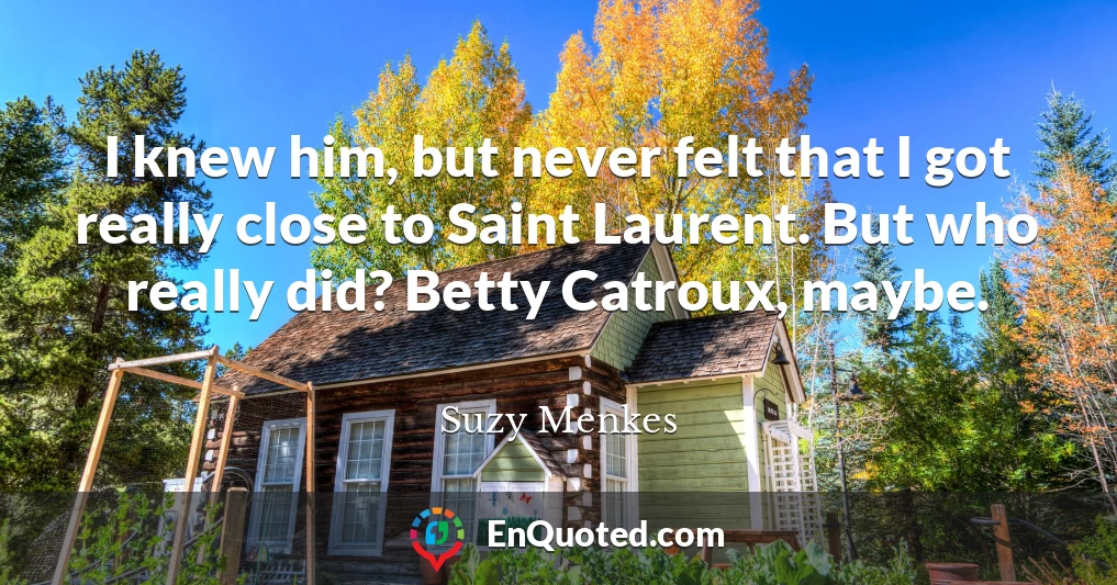 I knew him, but never felt that I got really close to Saint Laurent. But who really did? Betty Catroux, maybe.