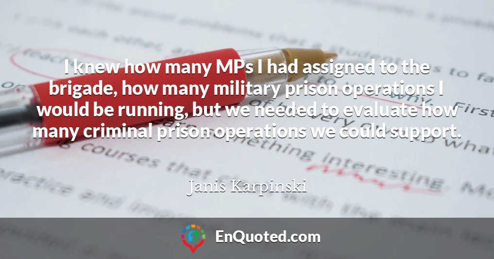 I knew how many MPs I had assigned to the brigade, how many military prison operations I would be running, but we needed to evaluate how many criminal prison operations we could support.