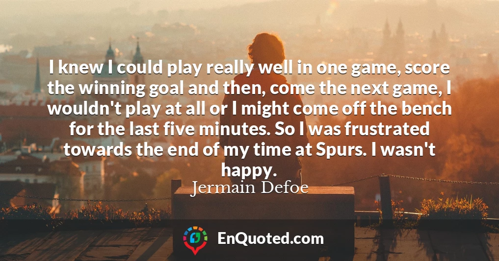I knew I could play really well in one game, score the winning goal and then, come the next game, I wouldn't play at all or I might come off the bench for the last five minutes. So I was frustrated towards the end of my time at Spurs. I wasn't happy.
