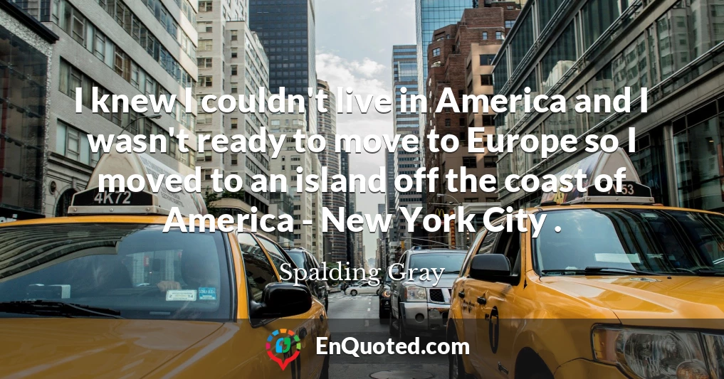 I knew I couldn't live in America and I wasn't ready to move to Europe so I moved to an island off the coast of America - New York City .