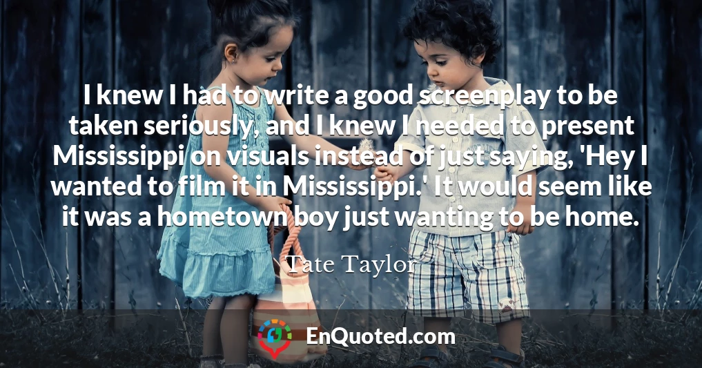 I knew I had to write a good screenplay to be taken seriously, and I knew I needed to present Mississippi on visuals instead of just saying, 'Hey I wanted to film it in Mississippi.' It would seem like it was a hometown boy just wanting to be home.