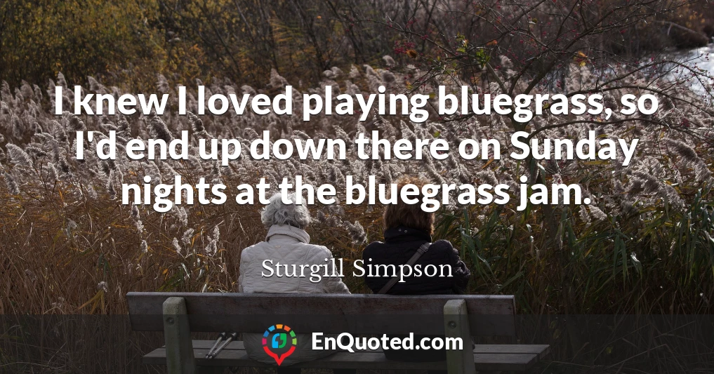 I knew I loved playing bluegrass, so I'd end up down there on Sunday nights at the bluegrass jam.
