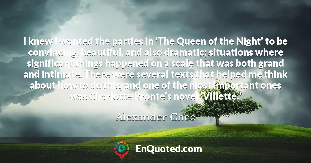 I knew I wanted the parties in 'The Queen of the Night' to be convincing, beautiful, and also dramatic: situations where significant things happened on a scale that was both grand and intimate. There were several texts that helped me think about how to do this, and one of the most important ones was Charlotte Bronte's novel 'Villette.'