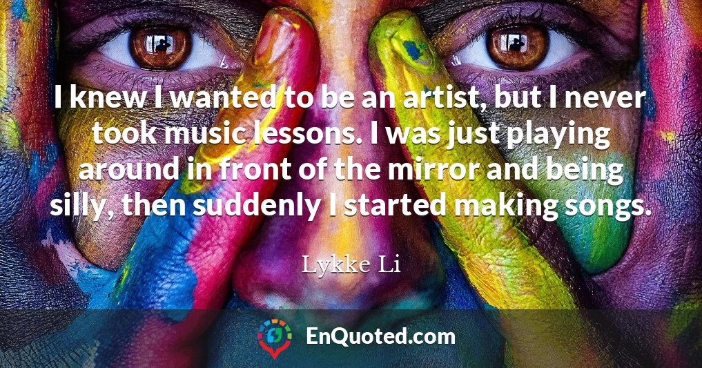 I knew I wanted to be an artist, but I never took music lessons. I was just playing around in front of the mirror and being silly, then suddenly I started making songs.