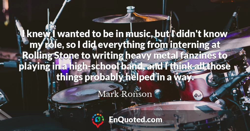 I knew I wanted to be in music, but I didn't know my role, so I did everything from interning at Rolling Stone to writing heavy metal fanzines to playing in a high-school band, and I think all those things probably helped in a way.