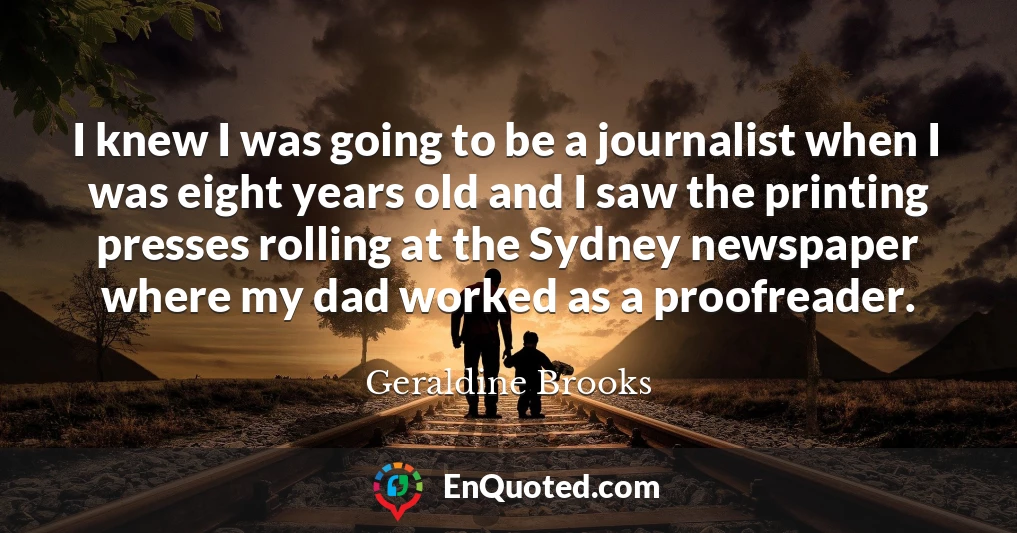 I knew I was going to be a journalist when I was eight years old and I saw the printing presses rolling at the Sydney newspaper where my dad worked as a proofreader.
