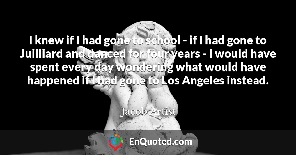 I knew if I had gone to school - if I had gone to Juilliard and danced for four years - I would have spent every day wondering what would have happened if I had gone to Los Angeles instead.
