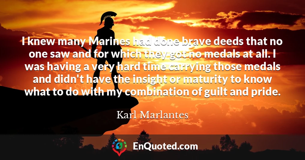 I knew many Marines had done brave deeds that no one saw and for which they got no medals at all. I was having a very hard time carrying those medals and didn't have the insight or maturity to know what to do with my combination of guilt and pride.