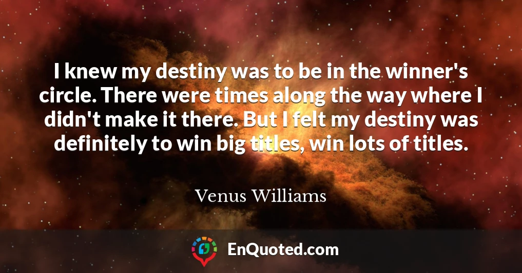 I knew my destiny was to be in the winner's circle. There were times along the way where I didn't make it there. But I felt my destiny was definitely to win big titles, win lots of titles.