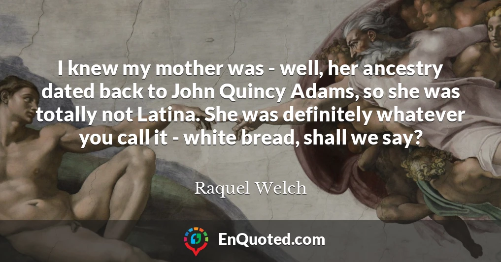 I knew my mother was - well, her ancestry dated back to John Quincy Adams, so she was totally not Latina. She was definitely whatever you call it - white bread, shall we say?
