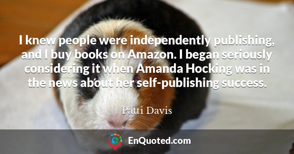 I knew people were independently publishing, and I buy books on Amazon. I began seriously considering it when Amanda Hocking was in the news about her self-publishing success.