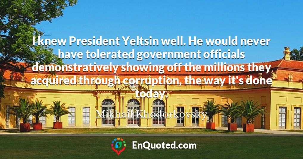 I knew President Yeltsin well. He would never have tolerated government officials demonstratively showing off the millions they acquired through corruption, the way it's done today.