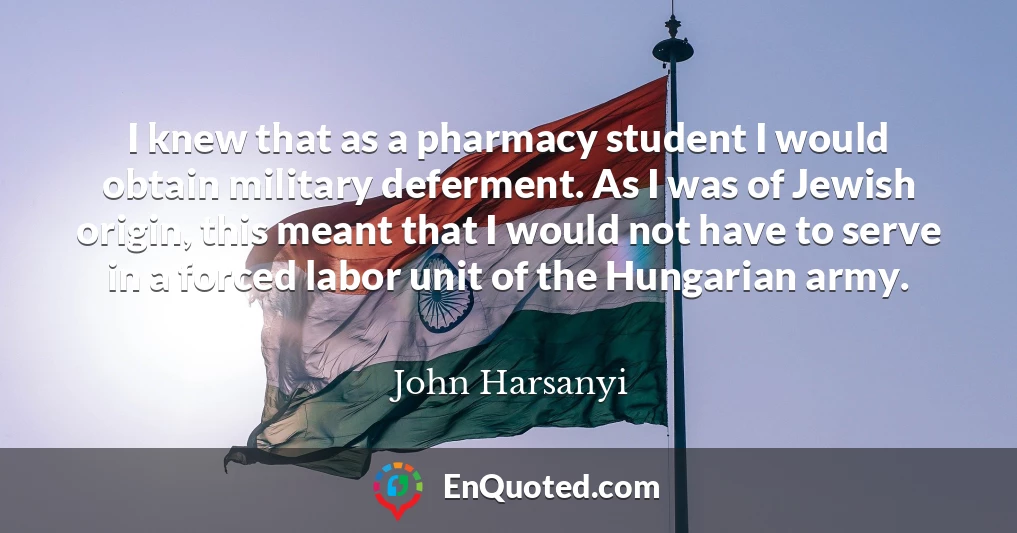 I knew that as a pharmacy student I would obtain military deferment. As I was of Jewish origin, this meant that I would not have to serve in a forced labor unit of the Hungarian army.