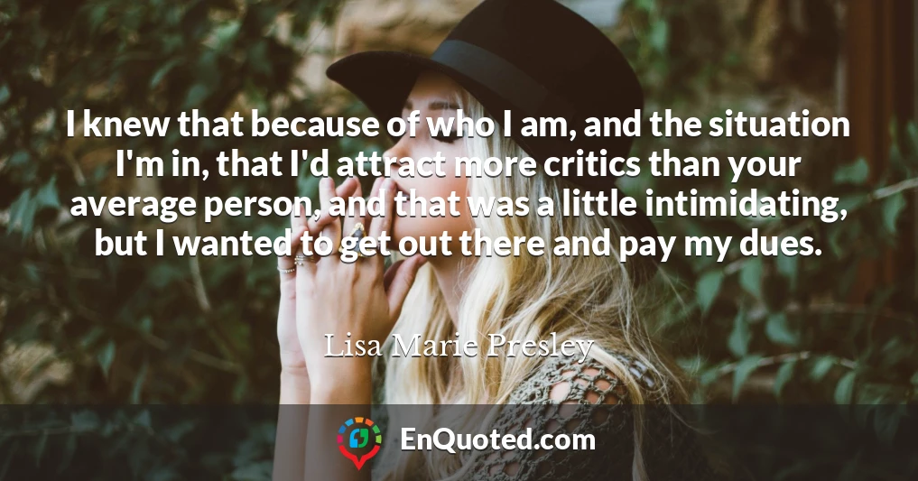 I knew that because of who I am, and the situation I'm in, that I'd attract more critics than your average person, and that was a little intimidating, but I wanted to get out there and pay my dues.