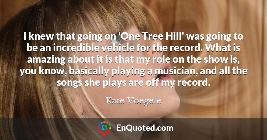 I knew that going on 'One Tree Hill' was going to be an incredible vehicle for the record. What is amazing about it is that my role on the show is, you know, basically playing a musician, and all the songs she plays are off my record.