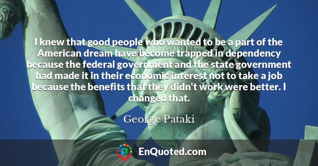 I knew that good people who wanted to be a part of the American dream have become trapped in dependency because the federal government and the state government had made it in their economic interest not to take a job because the benefits that they didn't work were better. I changed that.