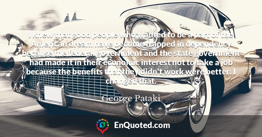 I knew that good people who wanted to be a part of the American dream have become trapped in dependency because the federal government and the state government had made it in their economic interest not to take a job because the benefits that they didn't work were better. I changed that.